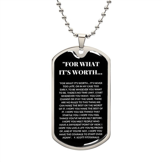 Dog Tag: FOR WHAT IT'S WORTH...IT'S NEVER TOO LATE, OR IN MY CASE TOO EARLY, TO BE WHOEVER YOU WANT TO BE....F. SCOTT FITZGERALD